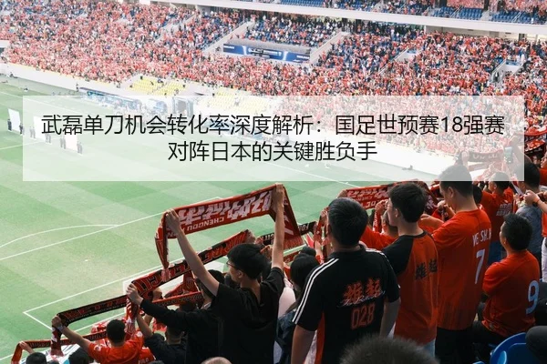 武磊单刀机会转化率深度解析：国足世预赛18强赛对阵日本的关键胜负手