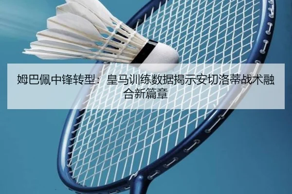 姆巴佩中锋转型：皇马训练数据揭示安切洛蒂战术融合新篇章