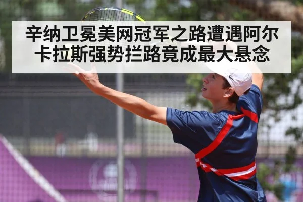 辛纳卫冕美网冠军之路遭遇阿尔卡拉斯强势拦路竟成最大悬念